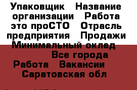 Упаковщик › Название организации ­ Работа-это проСТО › Отрасль предприятия ­ Продажи › Минимальный оклад ­ 23 500 - Все города Работа » Вакансии   . Саратовская обл.